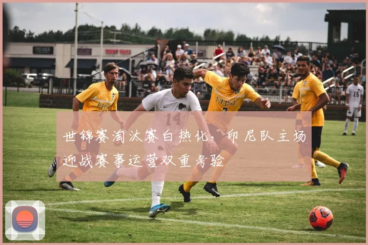 世锦赛淘汰赛白热化，印尼队主场迎战赛事运营双重考验