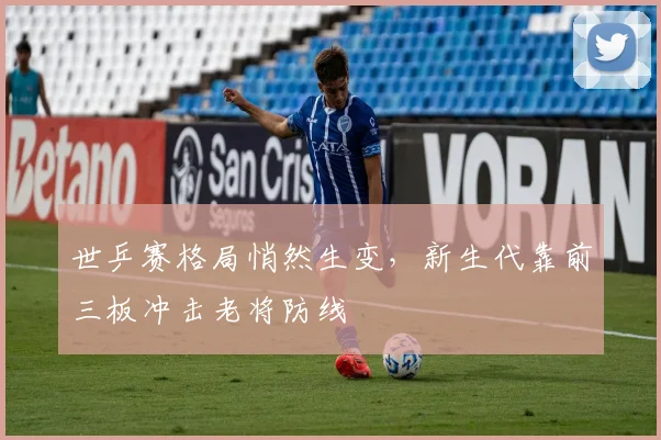 世乒赛格局悄然生变，新生代靠前三板冲击老将防线