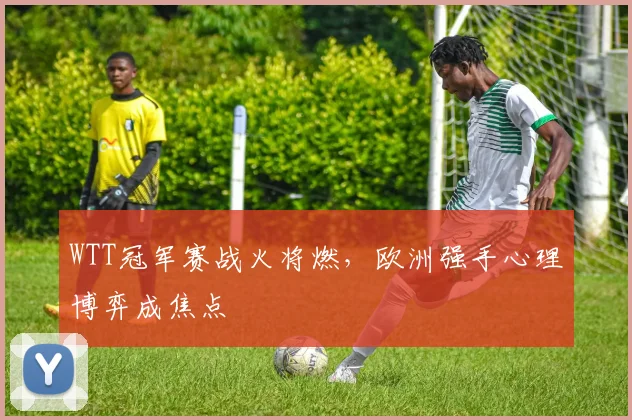 WTT冠军赛战火将燃，欧洲强手心理博弈成焦点