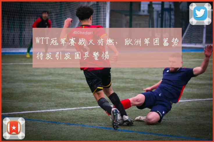 WTT冠军赛战火将燃，欧洲军团蓄势待发引发国乒警惕