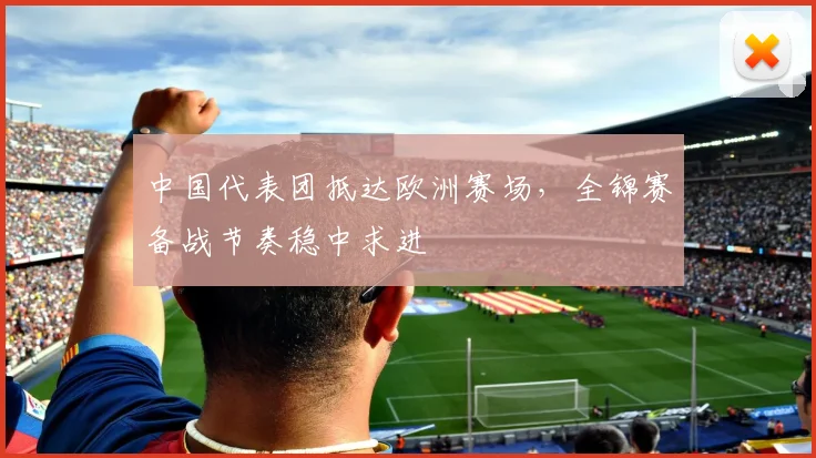中国代表团抵达欧洲赛场，全锦赛备战节奏稳中求进