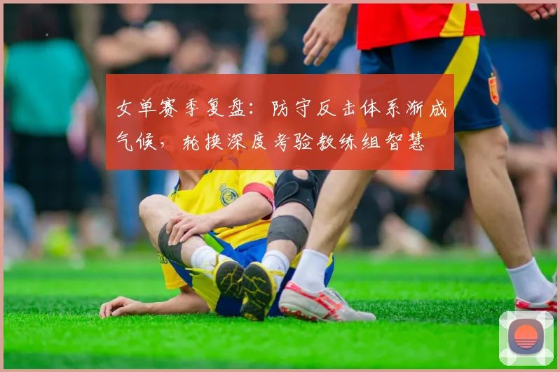 女单赛季复盘：防守反击体系渐成气候，轮换深度考验教练组智慧