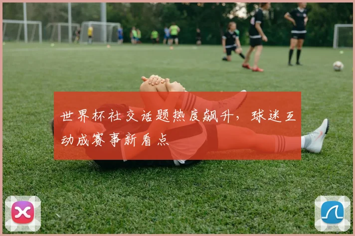 世界杯社交话题热度飙升，球迷互动成赛事新看点
