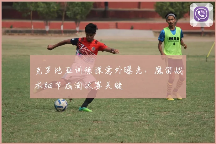 克罗地亚训练课意外曝光，魔笛战术细节成淘汰赛关键