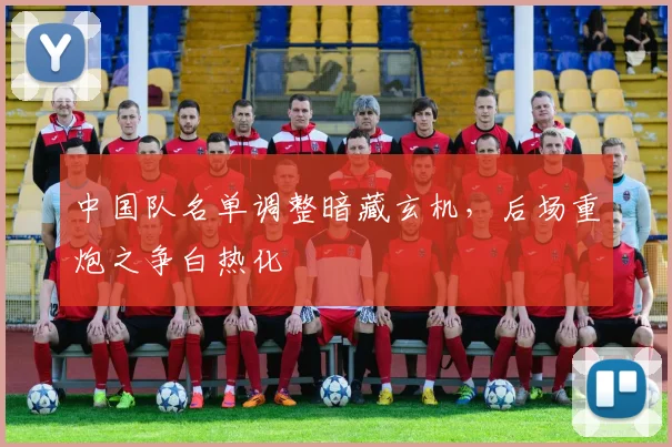 中国队名单调整暗藏玄机，后场重炮之争白热化