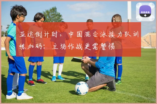 亚运倒计时，中国混合泳接力队训练加码：主场作战更需警惕