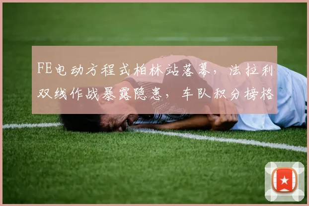FE电动方程式柏林站落幕，法拉利双线作战暴露隐患，车队积分榜格局悄然生变