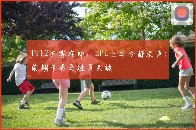TI12开赛在即，LPL上单冷静发声：前期节奏是胜负关键