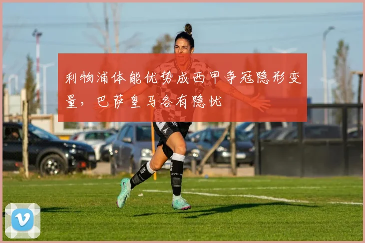 利物浦体能优势成西甲争冠隐形变量，巴萨皇马各有隐忧